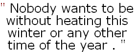 " Nobody wants to be
without heating this 
winter or any other 
time of the year . "